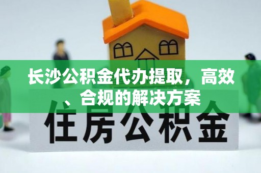齐河长沙公积金代办提取，高效、合规的解决方案