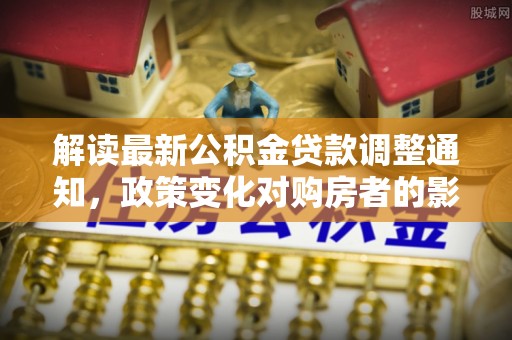 齐河解读最新公积金贷款调整通知，政策变化对购房者的影响