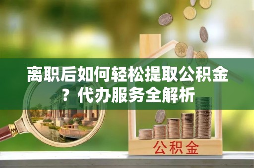 齐河离职后如何轻松提取公积金？代办服务全解析