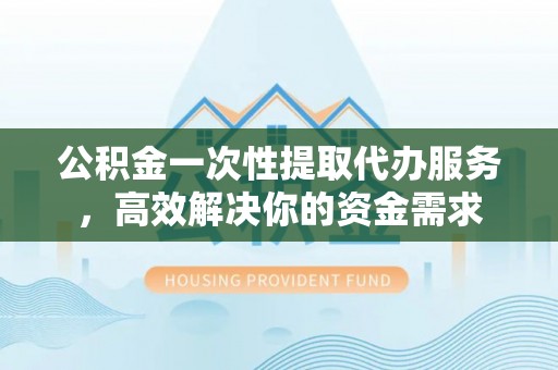 齐河公积金一次性提取代办服务，高效解决你的资金需求