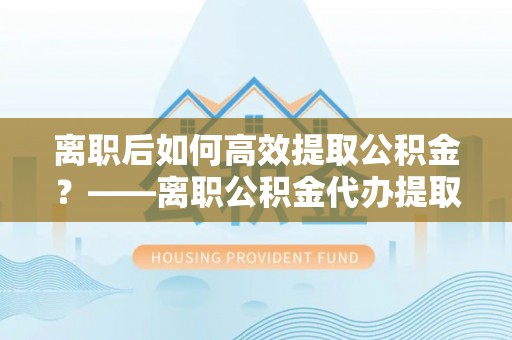 齐河离职后如何高效提取公积金？——离职公积金代办提取全流程解析