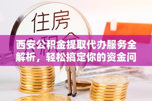 齐河西安公积金提取代办服务全解析，轻松搞定你的资金问题