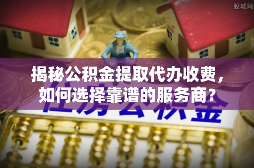 齐河揭秘公积金提取代办收费，如何选择靠谱的服务商？