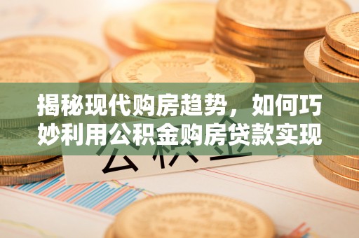 齐河揭秘现代购房趋势，如何巧妙利用公积金购房贷款实现置业梦想