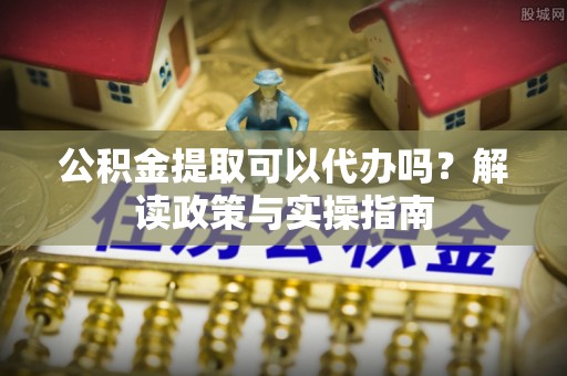 齐河公积金提取可以代办吗？解读政策与实操指南