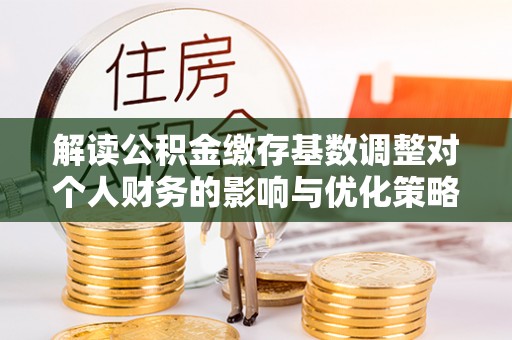 齐河解读公积金缴存基数调整对个人财务的影响与优化策略