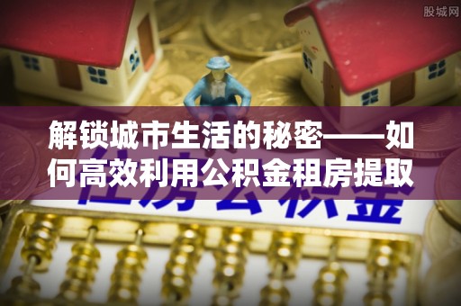 齐河解锁城市生活的秘密——如何高效利用公积金租房提取政策优化居住体验