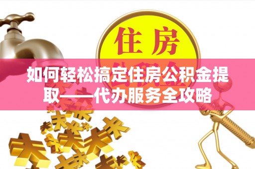 齐河如何轻松搞定住房公积金提取——代办服务全攻略