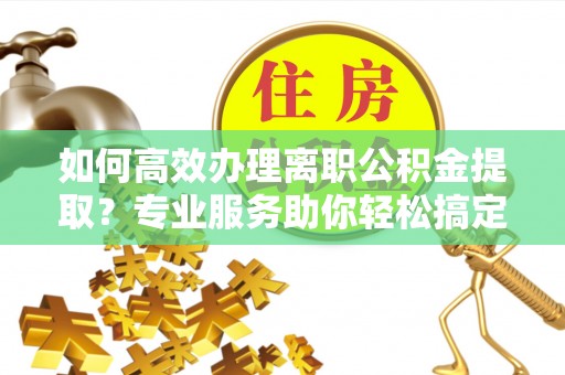 齐河如何高效办理离职公积金提取？专业服务助你轻松搞定