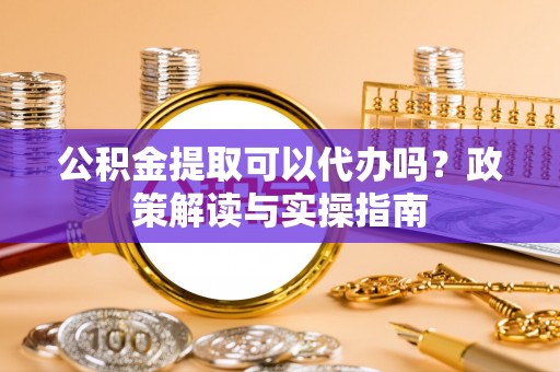 齐河公积金提取可以代办吗？政策解读与实操指南