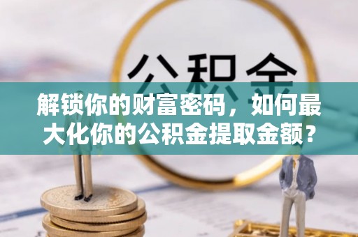 齐河解锁你的财富密码，如何最大化你的公积金提取金额？
