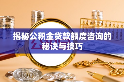 齐河揭秘公积金贷款额度咨询的秘诀与技巧