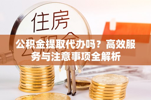 齐河公积金提取代办吗？高效服务与注意事项全解析