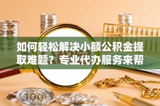 齐河如何轻松解决小额公积金提取难题？专业代办服务来帮忙