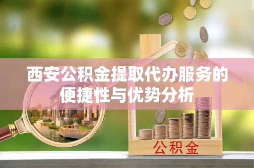 齐河西安公积金提取代办服务的便捷性与优势分析