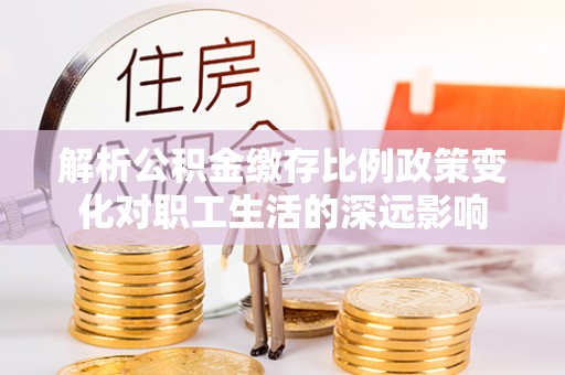 齐河解析公积金缴存比例政策变化对职工生活的深远影响