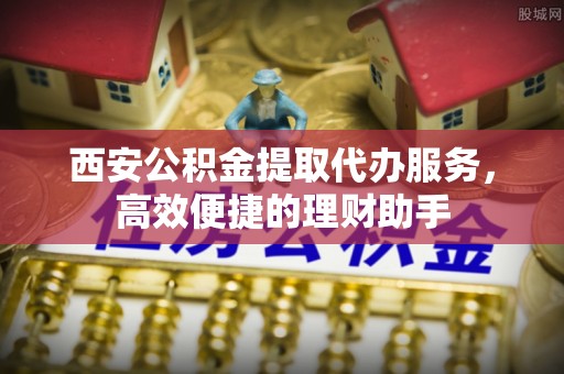 齐河西安公积金提取代办服务，高效便捷的理财助手