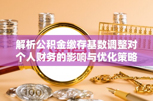 齐河解析公积金缴存基数调整对个人财务的影响与优化策略