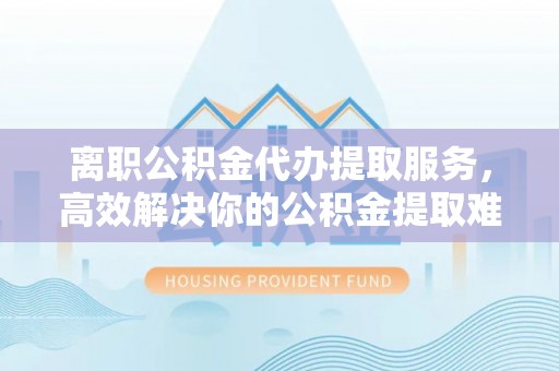 齐河离职公积金代办提取服务，高效解决你的公积金提取难题