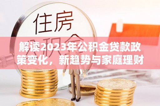 齐河解读2023年公积金贷款政策变化，新趋势与家庭理财规划
