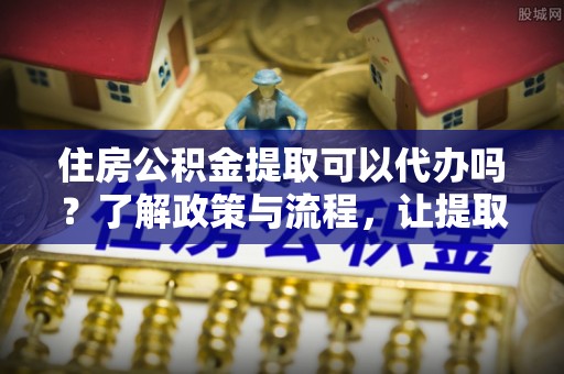 齐河住房公积金提取可以代办吗？了解政策与流程，让提取更便捷