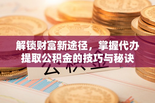 齐河解锁财富新途径，掌握代办提取公积金的技巧与秘诀