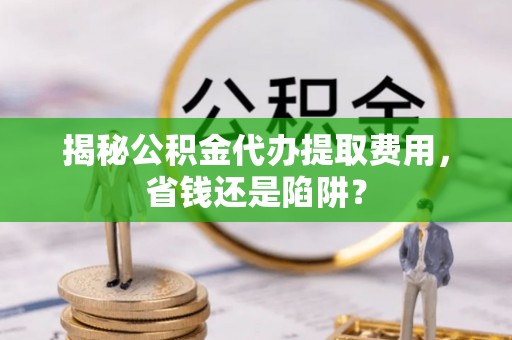 齐河揭秘公积金代办提取费用，省钱还是陷阱？