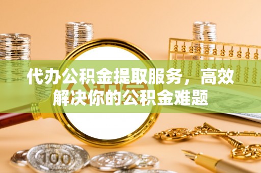 齐河代办公积金提取服务，高效解决你的公积金难题