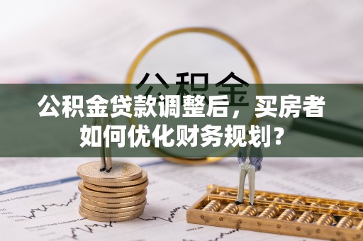 齐河公积金贷款调整后，买房者如何优化财务规划？