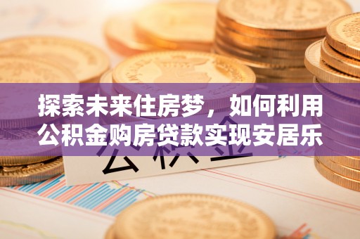 齐河探索未来住房梦，如何利用公积金购房贷款实现安居乐业