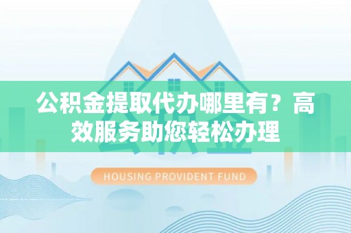 齐河公积金提取代办哪里有？高效服务助您轻松办理