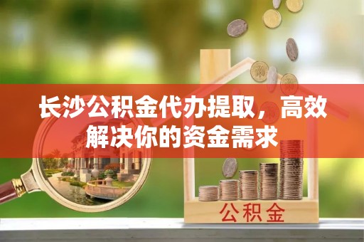 齐河长沙公积金代办提取，高效解决你的资金需求