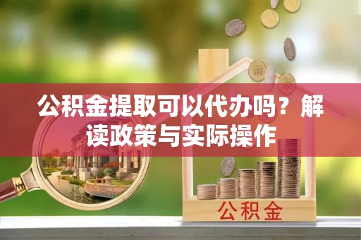 齐河公积金提取可以代办吗？解读政策与实际操作