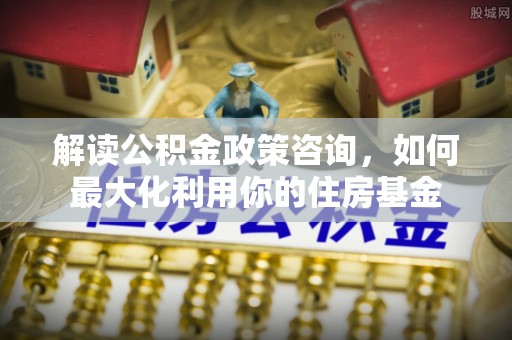 齐河解读公积金政策咨询，如何最大化利用你的住房基金