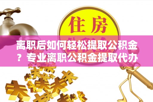 齐河离职后如何轻松提取公积金？专业离职公积金提取代办服务指南