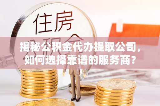 齐河揭秘公积金代办提取公司，如何选择靠谱的服务商？