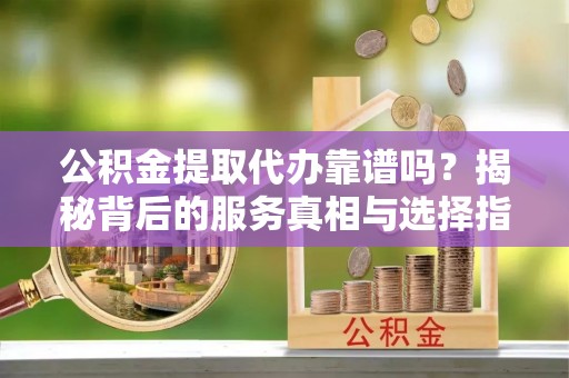齐河公积金提取代办靠谱吗？揭秘背后的服务真相与选择指南