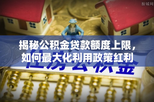 齐河揭秘公积金贷款额度上限，如何最大化利用政策红利