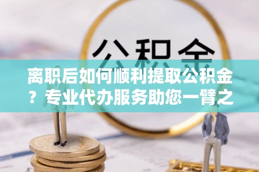 齐河离职后如何顺利提取公积金？专业代办服务助您一臂之力