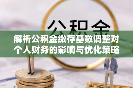 齐河解析公积金缴存基数调整对个人财务的影响与优化策略