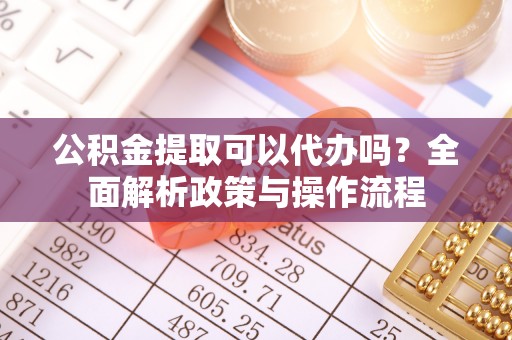 齐河公积金提取可以代办吗？全面解析政策与操作流程
