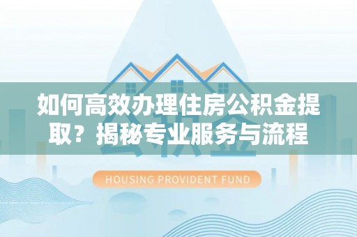 齐河如何高效办理住房公积金提取？揭秘专业服务与流程