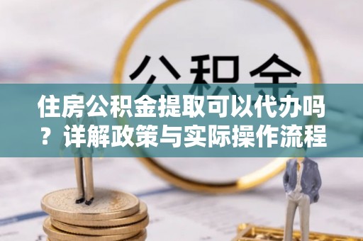齐河住房公积金提取可以代办吗？详解政策与实际操作流程