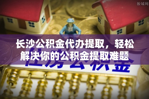 齐河长沙公积金代办提取，轻松解决你的公积金提取难题