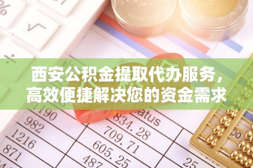 齐河西安公积金提取代办服务，高效便捷解决您的资金需求