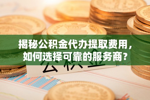 齐河揭秘公积金代办提取费用，如何选择可靠的服务商？