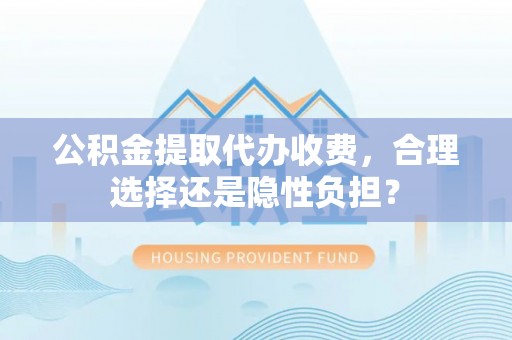 齐河公积金提取代办收费，合理选择还是隐性负担？