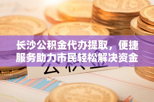 齐河长沙公积金代办提取，便捷服务助力市民轻松解决资金需求