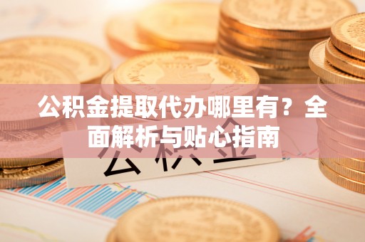 齐河公积金提取代办哪里有？全面解析与贴心指南