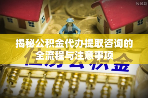 齐河揭秘公积金代办提取咨询的全流程与注意事项
